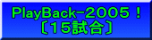 PlayBack-２００５！ 〔１５試合〕