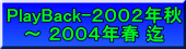 PlayBack-２００２年秋 ～ ２００４年春 迄