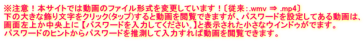 ※注意!本サイトでは動画のファイル形式を変更しています!〔従来:.wmv ⇒ .mp4〕 下の大きな飾り文字をクリック(タップ)すると動画を閲覧できますが、パスワードを設定してある動画は、 画面左上か中央上に 【パスワードを入力してください。】と表示された小さなウインドゥがでます。 パスワードのヒントからパスワードを推測して入力すれば動画を閲覧できます。