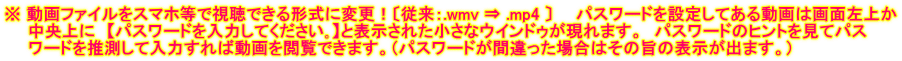 ※ 動画ファイルをスマホ等で視聴できる形式に変更！〔従来：.wmv ⇒ .mp4 〕　　パスワードを設定してある動画は画面左上か 　　中央上に　【パスワードを入力してください｡】と表示された小さなウインドゥが現れます。　パスワードのヒントを見てパス 　　ワードを推測して入力すれば動画を閲覧できます。（パスワードが間違った場合はその旨の表示が出ます。）