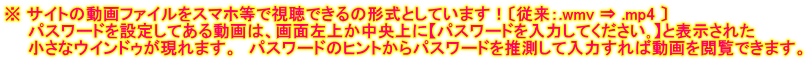 ※ サイトの動画ファイルをスマホ等で視聴できるの形式としています!〔従来:.wmv ⇒ .mp4 〕 パスワードを設定してある動画は、画面左上か中央上に【パスワードを入力してください。】と表示された 小さなウインドゥが現れます。 パスワードのヒントからパスワードを推測して入力すれば動画を閲覧できます。