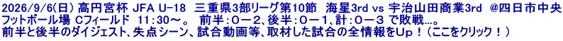 2026/9/6(日) 高円宮杯 JFA U-18  三重県3部リーグ第10節  海星3rd vs 宇治山田商業3rd  @四日市中央 フットボール場 Cフィールド  11：30～。　前半：０－２､後半：０－１､計：０－３ で敗戦...。 前半と後半のダイジェスト､失点シーン、試合動画等､取材した試合の全情報をＵｐ！（ここをクリック！）